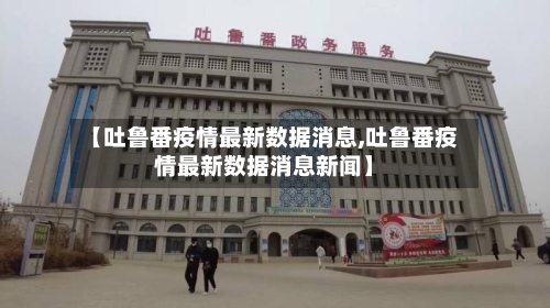 【吐鲁番疫情最新数据消息,吐鲁番疫情最新数据消息新闻】