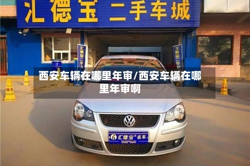 西安车辆在哪里年审/西安车辆在哪里年审啊-第2张图片
