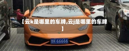 【云k是哪里的车牌,云j是哪里的车牌】-第2张图片